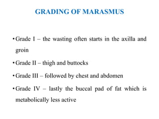 GRADING OF MARASMUS
•Grade I – the wasting often starts in the axilla and
groin
•Grade II – thigh and buttocks
•Grade III – followed by chest and abdomen
•Grade IV – lastly the buccal pad of fat which is
metabolically less active
 