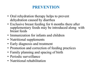 PREVENTION
• Oral rehydration therapy helps to prevent
dehydration caused by diarrhea
• Exclusive breast feeding for 6 months there after
supplementary foods may be introduced along with
breast feeds
• Immunization for infants and children
• Nutritional supplements
• Early diagnosis and treatment
• Promotion and correction of feeding practices
• Family planning and spacing of birth
• Periodic surveillance
• Nutritional rehabilitation
 