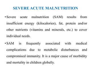SEVERE ACUTE MALNUTRITION
•Severe acute malnutrition (SAM) results from
insufficient energy (kilocalories), fat, protein and/or
other nutrients (vitamins and minerals, etc.) to cover
individual needs.
•SAM is frequently associated with medical
complications due to metabolic disturbances and
compromised immunity. It is a major cause of morbidity
and mortality in children globally.
 