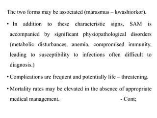 The two forms may be associated (marasmus – kwashiorkor).
• In addition to these characteristic signs, SAM is
accompanied by significant physiopathological disorders
(metabolic disturbances, anemia, compromised immunity,
leading to susceptibility to infections often difficult to
diagnosis.)
• Complications are frequent and potentially life – threatening.
• Mortality rates may be elevated in the absence of appropriate
medical management. - Cont;
 