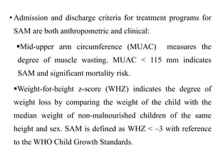 • Admission and discharge criteria for treatment programs for
SAM are both anthropometric and clinical:
Mid-upper arm circumference (MUAC) measures the
degree of muscle wasting. MUAC < 115 mm indicates
SAM and significant mortality risk.
Weight-for-height z-score (WHZ) indicates the degree of
weight loss by comparing the weight of the child with the
median weight of non-malnourished children of the same
height and sex. SAM is defined as WHZ < –3 with reference
to the WHO Child Growth Standards.
 