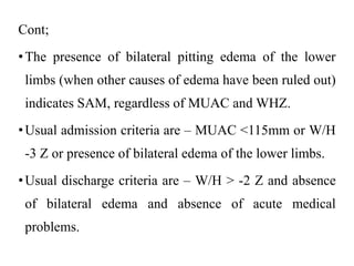 Cont;
•The presence of bilateral pitting edema of the lower
limbs (when other causes of edema have been ruled out)
indicates SAM, regardless of MUAC and WHZ.
•Usual admission criteria are – MUAC <115mm or W/H
-3 Z or presence of bilateral edema of the lower limbs.
•Usual discharge criteria are – W/H > -2 Z and absence
of bilateral edema and absence of acute medical
problems.
 