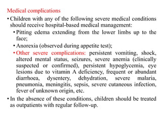 Medical complications
• Children with any of the following severe medical conditions
should receive hospital-based medical management:
• Pitting edema extending from the lower limbs up to the
face;
• Anorexia (observed during appetite test);
• Other severe complications: persistent vomiting, shock,
altered mental status, seizures, severe anemia (clinically
suspected or confirmed), persistent hypoglycemia, eye
lesions due to vitamin A deficiency, frequent or abundant
diarrhoea, dysentery, dehydration, severe malaria,
pneumonia, meningitis, sepsis, severe cutaneous infection,
fever of unknown origin, etc.
• In the absence of these conditions, children should be treated
as outpatients with regular follow-up.
 