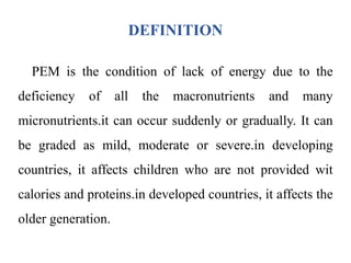 DEFINITION
PEM is the condition of lack of energy due to the
deficiency of all the macronutrients and many
micronutrients.it can occur suddenly or gradually. It can
be graded as mild, moderate or severe.in developing
countries, it affects children who are not provided wit
calories and proteins.in developed countries, it affects the
older generation.
 