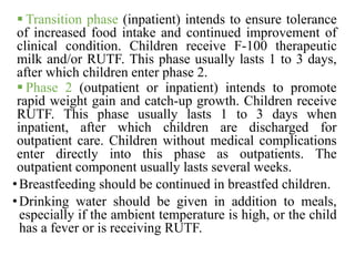  Transition phase (inpatient) intends to ensure tolerance
of increased food intake and continued improvement of
clinical condition. Children receive F-100 therapeutic
milk and/or RUTF. This phase usually lasts 1 to 3 days,
after which children enter phase 2.
 Phase 2 (outpatient or inpatient) intends to promote
rapid weight gain and catch-up growth. Children receive
RUTF. This phase usually lasts 1 to 3 days when
inpatient, after which children are discharged for
outpatient care. Children without medical complications
enter directly into this phase as outpatients. The
outpatient component usually lasts several weeks.
•Breastfeeding should be continued in breastfed children.
•Drinking water should be given in addition to meals,
especially if the ambient temperature is high, or the child
has a fever or is receiving RUTF.
 
