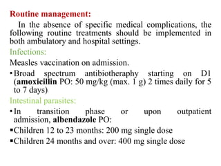Routine management:
In the absence of specific medical complications, the
following routine treatments should be implemented in
both ambulatory and hospital settings.
Infections:
Measles vaccination on admission.
•Broad spectrum antibiotheraphy starting on D1
(amoxicillin PO: 50 mg/kg (max. 1 g) 2 times daily for 5
to 7 days)
Intestinal parasites:
•In transition phase or upon outpatient
admission, albendazole PO:
Children 12 to 23 months: 200 mg single dose
Children 24 months and over: 400 mg single dose
 