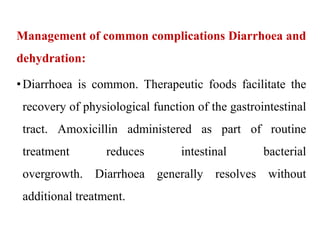 Management of common complications Diarrhoea and
dehydration:
•Diarrhoea is common. Therapeutic foods facilitate the
recovery of physiological function of the gastrointestinal
tract. Amoxicillin administered as part of routine
treatment reduces intestinal bacterial
overgrowth. Diarrhoea generally resolves without
additional treatment.
 