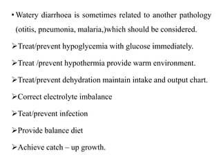 • Watery diarrhoea is sometimes related to another pathology
(otitis, pneumonia, malaria,)which should be considered.
Treat/prevent hypoglycemia with glucose immediately.
Treat /prevent hypothermia provide warm environment.
Treat/prevent dehydration maintain intake and output chart.
Correct electrolyte imbalance
Teat/prevent infection
Provide balance diet
Achieve catch – up growth.
 