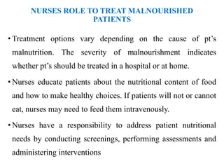 NURSES ROLE TO TREAT MALNOURISHED
PATIENTS
• Treatment options vary depending on the cause of pt’s
malnutrition. The severity of malnourishment indicates
whether pt’s should be treated in a hospital or at home.
• Nurses educate patients about the nutritional content of food
and how to make healthy choices. If patients will not or cannot
eat, nurses may need to feed them intravenously.
• Nurses have a responsibility to address patient nutritional
needs by conducting screenings, performing assessments and
administering interventions
 