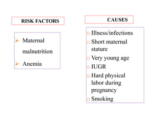  Maternal
malnutrition
 Anemia
o Illness/infections
o Short maternal
stature
o Very young age
o IUGR
o Hard physical
labor during
pregnancy
o Smoking
RISK FACTORS CAUSES
 