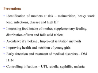 Prevention:
• Identification of mothers at risk – malnutrition, heavy work
load, infections, disease and high BP
• Increasing food intake of mother, supplementary feeding,
distribution of iron and folic acid tablets
• Avoidance if smoking , Improved sanitation methods
• Improving health and nutrition of young girls
• Early detection and treatment of medical disorders – DM
HTN
• Controlling infections – UTI, rubella, syphillis, malaria
 