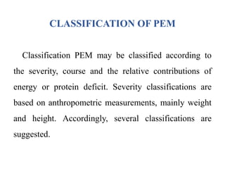 CLASSIFICATION OF PEM
Classification PEM may be classified according to
the severity, course and the relative contributions of
energy or protein deficit. Severity classifications are
based on anthropometric measurements, mainly weight
and height. Accordingly, several classifications are
suggested.
 