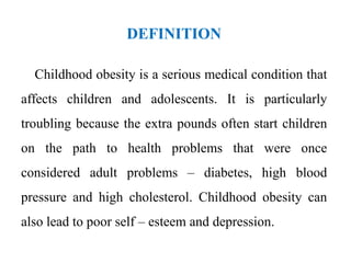 DEFINITION
Childhood obesity is a serious medical condition that
affects children and adolescents. It is particularly
troubling because the extra pounds often start children
on the path to health problems that were once
considered adult problems – diabetes, high blood
pressure and high cholesterol. Childhood obesity can
also lead to poor self – esteem and depression.
 