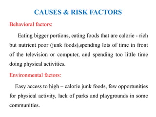 CAUSES & RISK FACTORS
Behavioral factors:
Eating bigger portions, eating foods that are calorie - rich
but nutrient poor (junk foods),spending lots of time in front
of the television or computer, and spending too little time
doing physical activities.
Environmental factors:
Easy access to high – calorie junk foods, few opportunities
for physical activity, lack of parks and playgrounds in some
communities.
 