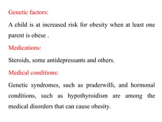 Genetic factors:
A child is at increased risk for obesity when at least one
parent is obese .
Medications:
Steroids, some antidepressants and others.
Medical conditions:
Genetic syndromes, such as praderwilli, and hormonal
conditions, such as hypothyroidism are among the
medical disorders that can cause obesity.
 