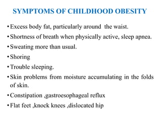 SYMPTOMS OF CHILDHOOD OBESITY
•Excess body fat, particularly around the waist.
•Shortness of breath when physically active, sleep apnea.
•Sweating more than usual.
•Shoring
•Trouble sleeping.
•Skin problems from moisture accumulating in the folds
of skin.
•Constipation ,gastroesophageal reflux
•Flat feet ,knock knees ,dislocated hip
 