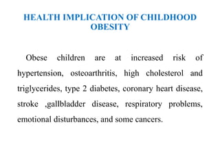 HEALTH IMPLICATION OF CHILDHOOD
OBESITY
Obese children are at increased risk of
hypertension, osteoarthritis, high cholesterol and
triglycerides, type 2 diabetes, coronary heart disease,
stroke ,gallbladder disease, respiratory problems,
emotional disturbances, and some cancers.
 