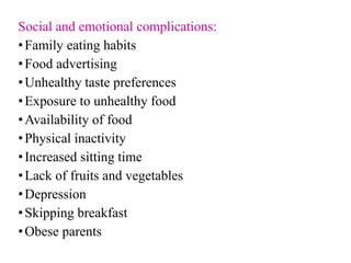 Social and emotional complications:
•Family eating habits
•Food advertising
•Unhealthy taste preferences
•Exposure to unhealthy food
•Availability of food
•Physical inactivity
•Increased sitting time
•Lack of fruits and vegetables
•Depression
•Skipping breakfast
•Obese parents
 