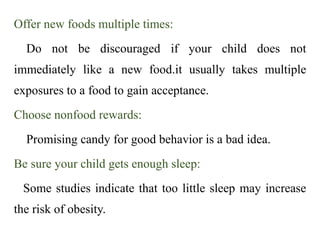 Offer new foods multiple times:
Do not be discouraged if your child does not
immediately like a new food.it usually takes multiple
exposures to a food to gain acceptance.
Choose nonfood rewards:
Promising candy for good behavior is a bad idea.
Be sure your child gets enough sleep:
Some studies indicate that too little sleep may increase
the risk of obesity.
 