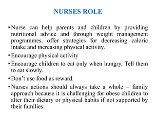 NURSES ROLE
•Nurse can help parents and children by providing
nutritional advice and through weight management
programmes, offer strategies for decreasing caloric
intake and increasing physical activity.
•Encourage physical activity
•Encourage children to eat only when hungry. Tell them
to eat slowly.
•Don’t use food as reward.
•Nurses actions should always take a whole – family
approach because it is challenging for obese children to
alter their dietary or physical habits if not supported by
their families.
 