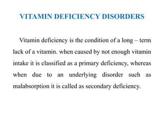 VITAMIN DEFICIENCY DISORDERS
Vitamin deficiency is the condition of a long – term
lack of a vitamin. when caused by not enough vitamin
intake it is classified as a primary deficiency, whereas
when due to an underlying disorder such as
malabsorption it is called as secondary deficiency.
 