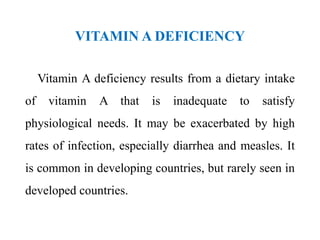 VITAMIN A DEFICIENCY
Vitamin A deficiency results from a dietary intake
of vitamin A that is inadequate to satisfy
physiological needs. It may be exacerbated by high
rates of infection, especially diarrhea and measles. It
is common in developing countries, but rarely seen in
developed countries.
 