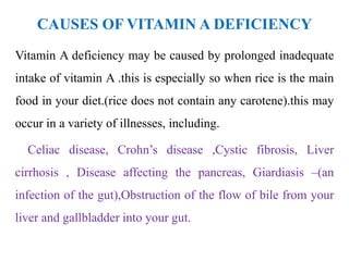 CAUSES OF VITAMIN A DEFICIENCY
Vitamin A deficiency may be caused by prolonged inadequate
intake of vitamin A .this is especially so when rice is the main
food in your diet.(rice does not contain any carotene).this may
occur in a variety of illnesses, including.
Celiac disease, Crohn’s disease ,Cystic fibrosis, Liver
cirrhosis , Disease affecting the pancreas, Giardiasis –(an
infection of the gut),Obstruction of the flow of bile from your
liver and gallbladder into your gut.
 