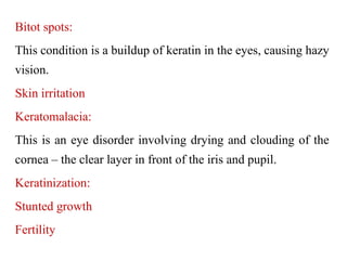 Bitot spots:
This condition is a buildup of keratin in the eyes, causing hazy
vision.
Skin irritation
Keratomalacia:
This is an eye disorder involving drying and clouding of the
cornea – the clear layer in front of the iris and pupil.
Keratinization:
Stunted growth
Fertility
 