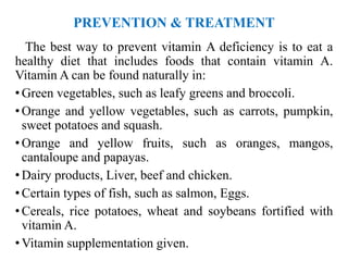 PREVENTION & TREATMENT
The best way to prevent vitamin A deficiency is to eat a
healthy diet that includes foods that contain vitamin A.
Vitamin A can be found naturally in:
• Green vegetables, such as leafy greens and broccoli.
• Orange and yellow vegetables, such as carrots, pumpkin,
sweet potatoes and squash.
• Orange and yellow fruits, such as oranges, mangos,
cantaloupe and papayas.
• Dairy products, Liver, beef and chicken.
• Certain types of fish, such as salmon, Eggs.
• Cereals, rice potatoes, wheat and soybeans fortified with
vitamin A.
• Vitamin supplementation given.
 