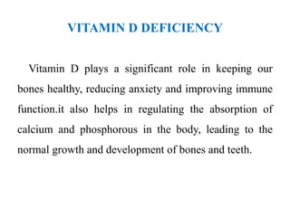 VITAMIN D DEFICIENCY
Vitamin D plays a significant role in keeping our
bones healthy, reducing anxiety and improving immune
function.it also helps in regulating the absorption of
calcium and phosphorous in the body, leading to the
normal growth and development of bones and teeth.
 