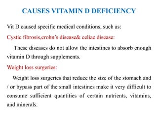 CAUSES VITAMIN D DEFICIENCY
Vit D caused specific medical conditions, such as:
Cystic fibrosis,crohn’s disease& celiac disease:
These diseases do not allow the intestines to absorb enough
vitamin D through supplements.
Weight loss surgeries:
Weight loss surgeries that reduce the size of the stomach and
/ or bypass part of the small intestines make it very difficult to
consume sufficient quantities of certain nutrients, vitamins,
and minerals.
 