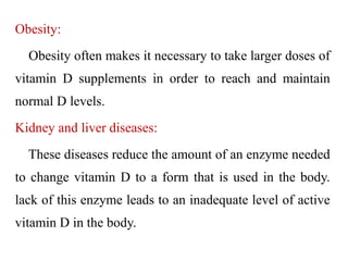 Obesity:
Obesity often makes it necessary to take larger doses of
vitamin D supplements in order to reach and maintain
normal D levels.
Kidney and liver diseases:
These diseases reduce the amount of an enzyme needed
to change vitamin D to a form that is used in the body.
lack of this enzyme leads to an inadequate level of active
vitamin D in the body.
 