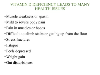 VITAMIN D DEFICIENCY LEADS TO MANY
HEALTH ISSUES
•Muscle weakness or spasm
•Mild to severe body pain
•Pain in muscles or bones
•Difficult to climb stairs or getting up from the floor
•Stress fractures
•Fatigue
•Feels depressed
•Weight gain
•Gut disturbances
 