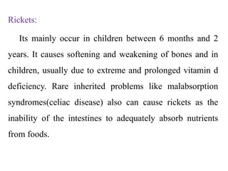 Rickets:
Its mainly occur in children between 6 months and 2
years. It causes softening and weakening of bones and in
children, usually due to extreme and prolonged vitamin d
deficiency. Rare inherited problems like malabsorption
syndromes(celiac disease) also can cause rickets as the
inability of the intestines to adequately absorb nutrients
from foods.
 