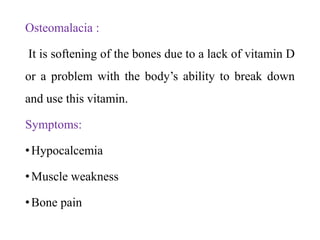 Osteomalacia :
It is softening of the bones due to a lack of vitamin D
or a problem with the body’s ability to break down
and use this vitamin.
Symptoms:
•Hypocalcemia
•Muscle weakness
•Bone pain
 
