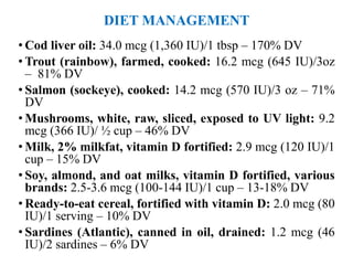 DIET MANAGEMENT
• Cod liver oil: 34.0 mcg (1,360 IU)/1 tbsp – 170% DV
• Trout (rainbow), farmed, cooked: 16.2 mcg (645 IU)/3oz
– 81% DV
• Salmon (sockeye), cooked: 14.2 mcg (570 IU)/3 oz – 71%
DV
• Mushrooms, white, raw, sliced, exposed to UV light: 9.2
mcg (366 IU)/ ½ cup – 46% DV
• Milk, 2% milkfat, vitamin D fortified: 2.9 mcg (120 IU)/1
cup – 15% DV
• Soy, almond, and oat milks, vitamin D fortified, various
brands: 2.5-3.6 mcg (100-144 IU)/1 cup – 13-18% DV
• Ready-to-eat cereal, fortified with vitamin D: 2.0 mcg (80
IU)/1 serving – 10% DV
• Sardines (Atlantic), canned in oil, drained: 1.2 mcg (46
IU)/2 sardines – 6% DV
 