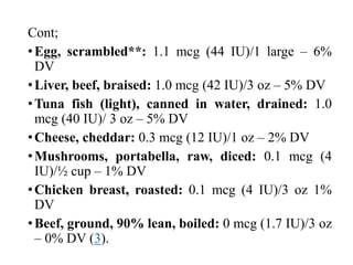 Cont;
•Egg, scrambled**: 1.1 mcg (44 IU)/1 large – 6%
DV
•Liver, beef, braised: 1.0 mcg (42 IU)/3 oz – 5% DV
•Tuna fish (light), canned in water, drained: 1.0
mcg (40 IU)/ 3 oz – 5% DV
•Cheese, cheddar: 0.3 mcg (12 IU)/1 oz – 2% DV
•Mushrooms, portabella, raw, diced: 0.1 mcg (4
IU)/½ cup – 1% DV
•Chicken breast, roasted: 0.1 mcg (4 IU)/3 oz 1%
DV
•Beef, ground, 90% lean, boiled: 0 mcg (1.7 IU)/3 oz
– 0% DV (3).
 