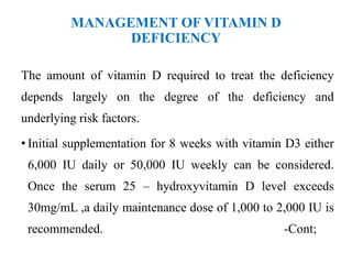 MANAGEMENT OF VITAMIN D
DEFICIENCY
The amount of vitamin D required to treat the deficiency
depends largely on the degree of the deficiency and
underlying risk factors.
• Initial supplementation for 8 weeks with vitamin D3 either
6,000 IU daily or 50,000 IU weekly can be considered.
Once the serum 25 – hydroxyvitamin D level exceeds
30mg/mL ,a daily maintenance dose of 1,000 to 2,000 IU is
recommended. -Cont;
 