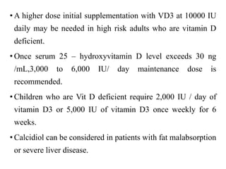 • A higher dose initial supplementation with VD3 at 10000 IU
daily may be needed in high risk adults who are vitamin D
deficient.
• Once serum 25 – hydroxyvitamin D level exceeds 30 ng
/mL,3,000 to 6,000 IU/ day maintenance dose is
recommended.
• Children who are Vit D deficient require 2,000 IU / day of
vitamin D3 or 5,000 IU of vitamin D3 once weekly for 6
weeks.
• Calcidiol can be considered in patients with fat malabsorption
or severe liver disease.
 
