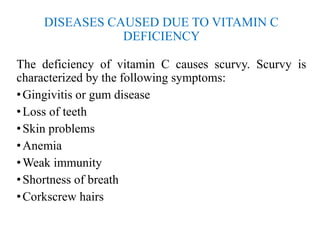 DISEASES CAUSED DUE TO VITAMIN C
DEFICIENCY
The deficiency of vitamin C causes scurvy. Scurvy is
characterized by the following symptoms:
•Gingivitis or gum disease
•Loss of teeth
•Skin problems
•Anemia
•Weak immunity
•Shortness of breath
•Corkscrew hairs
 