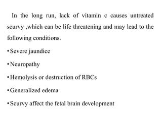 In the long run, lack of vitamin c causes untreated
scurvy ,which can be life threatening and may lead to the
following conditions.
•Severe jaundice
•Neuropathy
•Hemolysis or destruction of RBCs
•Generalized edema
•Scurvy affect the fetal brain development
 