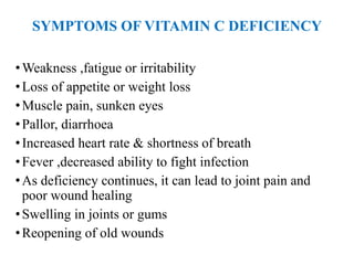 SYMPTOMS OF VITAMIN C DEFICIENCY
•Weakness ,fatigue or irritability
•Loss of appetite or weight loss
•Muscle pain, sunken eyes
•Pallor, diarrhoea
•Increased heart rate & shortness of breath
•Fever ,decreased ability to fight infection
•As deficiency continues, it can lead to joint pain and
poor wound healing
•Swelling in joints or gums
•Reopening of old wounds
 