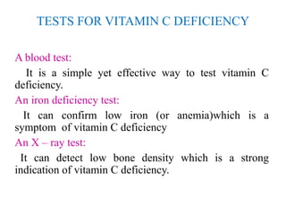 TESTS FOR VITAMIN C DEFICIENCY
A blood test:
It is a simple yet effective way to test vitamin C
deficiency.
An iron deficiency test:
It can confirm low iron (or anemia)which is a
symptom of vitamin C deficiency
An X – ray test:
It can detect low bone density which is a strong
indication of vitamin C deficiency.
 