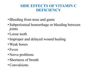 SIDE EFFECTS OF VITAMIN C
DEFICIENCY
•Bleeding from nose and gums
•Subperiosteal hemorrhage or bleeding between
joints
•Loose teeth
•Improper and delayed wound healing
•Weak bones
•Fever
•Nerve problems
•Shortness of breath
•Convulsions
 