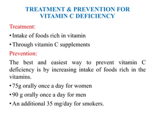 TREATMENT & PREVENTION FOR
VITAMIN C DEFICIENCY
Treatment:
•Intake of foods rich in vitamin
•Through vitamin C supplements
Prevention:
The best and easiest way to prevent vitamin C
deficiency is by increasing intake of foods rich in the
vitamins.
•75g orally once a day for women
•90 g orally once a day for men
•An additional 35 mg/day for smokers.
 