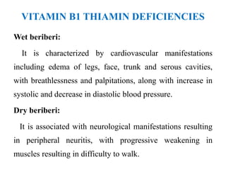VITAMIN B1 THIAMIN DEFICIENCIES
Wet beriberi:
It is characterized by cardiovascular manifestations
including edema of legs, face, trunk and serous cavities,
with breathlessness and palpitations, along with increase in
systolic and decrease in diastolic blood pressure.
Dry beriberi:
It is associated with neurological manifestations resulting
in peripheral neuritis, with progressive weakening in
muscles resulting in difficulty to walk.
 