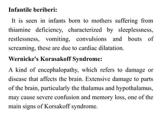 Infantile beriberi:
It is seen in infants born to mothers suffering from
thiamine deficiency, characterized by sleeplessness,
restlessness, vomiting, convulsions and bouts of
screaming, these are due to cardiac dilatation.
Wernicke's Korasakoff Syndrome:
A kind of encephalopathy, which refers to damage or
disease that affects the brain. Extensive damage to parts
of the brain, particularly the thalamus and hypothalamus,
may cause severe confusion and memory loss, one of the
main signs of Korsakoff syndrome.
 