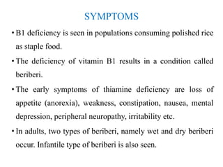 SYMPTOMS
• B1 deficiency is seen in populations consuming polished rice
as staple food.
• The deficiency of vitamin B1 results in a condition called
beriberi.
• The early symptoms of thiamine deficiency are loss of
appetite (anorexia), weakness, constipation, nausea, mental
depression, peripheral neuropathy, irritability etc.
• In adults, two types of beriberi, namely wet and dry beriberi
occur. Infantile type of beriberi is also seen.
 