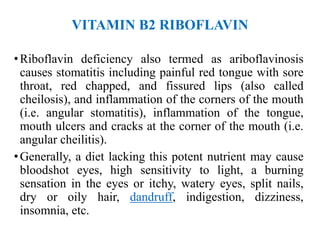 VITAMIN B2 RIBOFLAVIN
•Riboflavin deficiency also termed as ariboflavinosis
causes stomatitis including painful red tongue with sore
throat, red chapped, and fissured lips (also called
cheilosis), and inflammation of the corners of the mouth
(i.e. angular stomatitis), inflammation of the tongue,
mouth ulcers and cracks at the corner of the mouth (i.e.
angular cheilitis).
•Generally, a diet lacking this potent nutrient may cause
bloodshot eyes, high sensitivity to light, a burning
sensation in the eyes or itchy, watery eyes, split nails,
dry or oily hair, dandruff, indigestion, dizziness,
insomnia, etc.
 