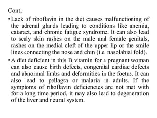 Cont;
•Lack of riboflavin in the diet causes malfunctioning of
the adrenal glands leading to conditions like anemia,
cataract, and chronic fatigue syndrome. It can also lead
to scaly skin rashes on the male and female genitals,
rashes on the medial cleft of the upper lip or the smile
lines connecting the nose and chin (i.e. nasolabial fold).
•A diet deficient in this B vitamin for a pregnant woman
can also cause birth defects, congenital cardiac defects
and abnormal limbs and deformities in the foetus. It can
also lead to pellagra or malaria in adults. If the
symptoms of riboflavin deficiencies are not met with
for a long time period, it may also lead to degeneration
of the liver and neural system.
 